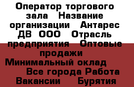 Оператор торгового зала › Название организации ­ Антарес ДВ, ООО › Отрасль предприятия ­ Оптовые продажи › Минимальный оклад ­ 20 000 - Все города Работа » Вакансии   . Бурятия респ.